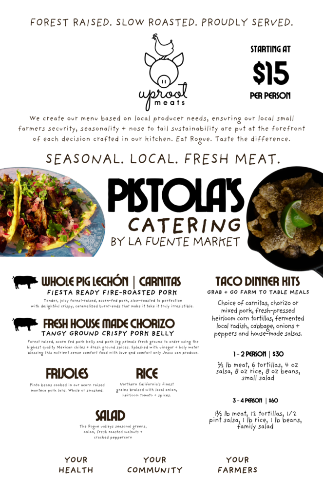 Pistola's Catering by La Fuente Market and Uproot Meats in Phoenix, Oregon. Farm-to-table catering featuring forest-raised heritage pork, whole pig lechón, slow-roasted carnitas, fresh house-made chorizo, heirloom corn tortilla taco dinner kits, pinto beans cooked in pork lard, Spanish rice, and seasonal local salads. Taco catering packages serve 1–2 people for $30 or 3–4 people for $60. Catering starts at $15 per person. Fresh, locally sourced food for weddings, private parties, family gatherings, and events throughout Ashland, Medford, Phoenix, and Southern Oregon's Rogue Valley.